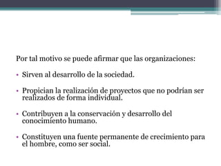 Por tal motivo se puede afirmar que las organizaciones:
• Sirven al desarrollo de la sociedad.
• Propician la realización de proyectos que no podrían ser
realizados de forma individual.
• Contribuyen a la conservación y desarrollo del
conocimiento humano.
• Constituyen una fuente permanente de crecimiento para
el hombre, como ser social.
 