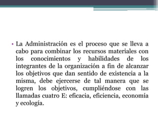 • La Administración es el proceso que se lleva a
cabo para combinar los recursos materiales con
los conocimientos y habilidades de los
integrantes de la organización a fin de alcanzar
los objetivos que dan sentido de existencia a la
misma, debe ejercerse de tal manera que se
logren los objetivos, cumpliéndose con las
llamadas cuatro E: eficacia, eficiencia, economía
y ecología.
 