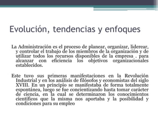 Evolución, tendencias y enfoques
La Administración es el proceso de planear, organizar, liderear,
y controlar el trabajo de los miembros de la organización y de
utilizar todos los recursos disponibles de la empresa . para
alcanzar con eficiencia los objetivos organizacionales
establecidos.
Este tuvo sus primeras manifestaciones en la Revolución
Industrial y en los análisis de filósofos y economistas del siglo
XVIII. En un principio se manifestaba de forma totalmente
espontánea, luego se fue concientizando hasta tomar carácter
de ciencia, en la cual se determinaron los conocimientos
científicos que la misma nos aportaba y la posibilidad y
condiciones para su empleo
 