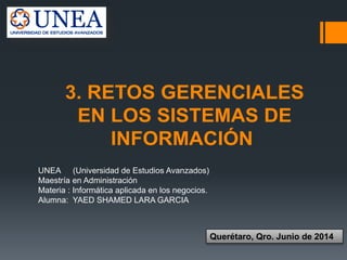 UNEA (Universidad de Estudios Avanzados)
Maestría en Administración
Materia : Informática aplicada en los negocios.
Alumna: YAED SHAMED LARA GARCIA
Querétaro, Qro. Junio de 2014
3. RETOS GERENCIALES
EN LOS SISTEMAS DE
INFORMACIÓN
 