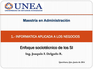 Ing. Joaquín F. Delgado R.
Maestría en Administración
Querétaro, Qro. Junio de 2014
Enfoque sociotécnico de los SI
1.- INFORMATICA APLICADA A LOS NEGOCIOS
 