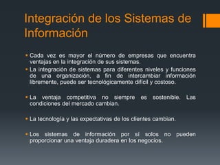 Integración de los Sistemas de
Información
 Cada vez es mayor el número de empresas que encuentra
ventajas en la integración de sus sistemas.
 La integración de sistemas para diferentes niveles y funciones
de una organización, a fin de intercambiar información
libremente, puede ser tecnológicamente difícil y costoso.
 La ventaja competitiva no siempre es sostenible. Las
condiciones del mercado cambian.
 La tecnología y las expectativas de los clientes cambian.
 Los sistemas de información por sí solos no pueden
proporcionar una ventaja duradera en los negocios.
 