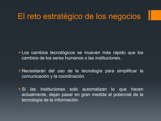 El reto estratégico de los negocios
 Los cambios tecnológicos se mueven más rápido que los
cambios de los seres humanos o las instituciones.
 Necesitarán del uso de la tecnología para simplificar la
comunicación y la coordinación.
 Si las instituciones solo automatizan lo que hacen
actualmente, dejan pasar en gran medida el potencial de la
tecnología de la información.
 