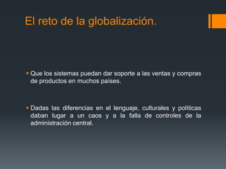 El reto de la globalización.
 Que los sistemas puedan dar soporte a las ventas y compras
de productos en muchos países.
 Dadas las diferencias en el lenguaje, culturales y políticas
daban lugar a un caos y a la falla de controles de la
administración central.
 