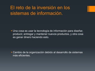 El reto de la inversión en los
sistemas de información.
 Una cosa es usar la tecnología de información para diseñar,
producir, entregar y mantener nuevos productos, y otra cosa
es ganar dinero haciendo esto.
 Cambio de la organización debido al desarrollo de sistemas
más eficientes.
 