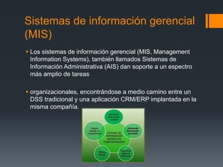 Sistemas de información gerencial
(MIS)
 Los sistemas de información gerencial (MIS, Management
Information Systems), también llamados Sistemas de
Información Administrativa (AIS) dan soporte a un espectro
más amplio de tareas
 organizacionales, encontrándose a medio camino entre un
DSS tradicional y una aplicación CRM/ERP implantada en la
misma compañía.
 