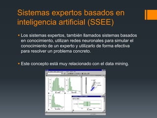Sistemas expertos basados en
inteligencia artificial (SSEE)
 Los sistemas expertos, también llamados sistemas basados
en conocimiento, utilizan redes neuronales para simular el
conocimiento de un experto y utilizarlo de forma efectiva
para resolver un problema concreto.
 Este concepto está muy relacionado con el data mining.
 