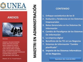 ANEXOS
CONTENIDO
1. Enfoque sociotécnico de los SI
2. Evolución y Tendencias en los Sistemas
Empresariales
3. Retos Gerenciales en los Sistemas De
Información
4. Cambio de Paradigmas de los Sistemas
De Información
5. La empresa digital
6. Beneficios de las TIC en Los Negocios
7. Sistemas de Información “Cambio
planificado”
8. Impacto de los Sistemas Informáticos
en los Negocios.
MAESTRIENADMINISTRACIÓN
Querétaro, Qro. Junio de 2014
Alumnos:
JOAQUIN DELGADO ROMERO
EMMA IRAIS DIAZ GALEANA
NAYELY GRIMALDO HUERTA
YAED SHAMED LARA GARCIA
JUAN CARLOS LOPEZ OLIVARES
JOSE LUIS MENDOZA MARTINEZ
MARIO ALBERTO MIRANDA RODRIGUEZ
EUGENIA PEREZ AGUILAR
JOSE ANTONIO VERA GARCIA
Maestro: Dr. Sc. IT Israel Pando G.
 