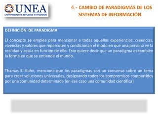 DEFINICIÓN DE PARADIGMA
El concepto se emplea para mencionar a todas aquellas experiencias, creencias,
vivencias y valores que repercuten y condicionan el modo en que una persona ve la
realidad y actúa en función de ello. Esto quiere decir que un paradigma es también
la forma en que se entiende el mundo.
Thamas S. Kuhn, menciona que los paradigmas son un consenso sobre un tema
para crear soluciones universales, designando todos los compromisos compartidos
por una comunidad determinada (en ese caso una comunidad científica)
4.- CAMBIO DE PARADIGMAS DE LOS
SISTEMAS DE INFORMACIÓN
 