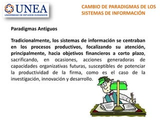 CAMBIO DE PARADIGMAS DE LOS
SISTEMAS DE INFORMACIÓN
Paradigmas Antiguos
Tradicionalmente, los sistemas de información se centraban
en los procesos productivos, focalizando su atención,
principalmente, hacia objetivos financieros a corto plazo,
sacrificando, en ocasiones, acciones generadoras de
capacidades organizativas futuras, susceptibles de potenciar
la productividad de la firma, como es el caso de la
investigación, innovación y desarrollo.
 