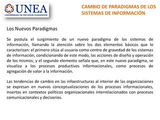 CAMBIO DE PARADIGMAS DE LOS
SISTEMAS DE INFORMACIÓN
Los Nuevos Paradigmas
Se postula el surgimiento de un nuevo paradigma de los sistemas de
información, llamando la atención sobre los dos elementos básicos que lo
caracterizan: el primero sitúa al usuario como centro de gravedad de los sistemas
de información, condicionando de este modo, las acciones de diseño y operación
de los mismos; y el segundo elemento señala que, en este nuevo paradigma, se
visualiza a los procesos productivos informacionales, como procesos de
agregación de valor a la información.
Las tendencias de cambio en las infoestructuras al interior de las organizaciones
se expresan en nuevas conceptualizaciones de los procesos informacionales,
insertos en contextos políticos organizacionales interrelacionados con procesos
comunicacionales y decisorios.
 