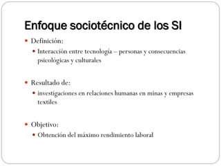 Enfoque sociotécnico de los SI
 Definición:
 Interacción entre tecnología – personas y consecuencias
psicológicas y culturales
 Resultado de:
 investigaciones en relaciones humanas en minas y empresas
textiles
 Objetivo:
 Obtención del máximo rendimiento laboral
 