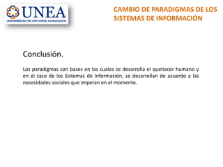 CAMBIO DE PARADIGMAS DE LOS
SISTEMAS DE INFORMACIÓN
Conclusión.
Los paradigmas son bases en las cuales se desarrolla el quehacer humano y
en el caso de los Sistemas de Información, se desarrollan de acuerdo a las
necesidades sociales que imperan en el momento.
 