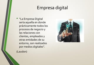 Empresa digital
• “La Empresa Digital
sería aquella en donde
prácticamente todos los
procesos de negocio y
las relaciones con
clientes, empleados y
otras entidades de su
entorno, son realizados
por medios digitales”.
(Laudon)
 