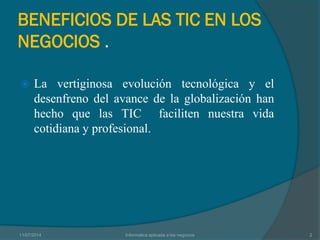 BENEFICIOS DE LAS TIC EN LOS
NEGOCIOS .
 La vertiginosa evolución tecnológica y el
desenfreno del avance de la globalización han
hecho que las TIC faciliten nuestra vida
cotidiana y profesional.
11/07/2014 Informatica aplicada a los negocios 2
 