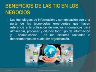 BENEFICIOS DE LAS TIC EN LOS
NEGOCIOS
 Las tecnologías de información y comunicación son una
parte de las tecnologías emergentes que hacen
referencia a la utilización de medios informáticos para
almacenar, procesar y difundir todo tipo de información
y comunicación en las distintas unidades o
departamentos de cualquier organización.
11/07/2014 Informatica aplicada a los negocios 5
 