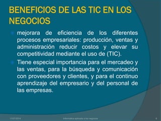 BENEFICIOS DE LAS TIC EN LOS
NEGOCIOS
 mejorara de eficiencia de los diferentes
procesos empresariales: producción, ventas y
administración reducir costos y elevar su
competitividad mediante el uso de (TIC).
 Tiene especial importancia para el mercadeo y
las ventas, para la búsqueda y comunicación
con proveedores y clientes, y para el continuo
aprendizaje del empresario y del personal de
las empresas.
11/07/2014 Informatica aplicada a los negocios 6
 