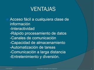 VENTAJAS
 Acceso fácil a cualquiera clase de
información
-Interactividad
-Rápido procesamiento de datos
-Canales de comunicación
-Capacidad de almacenamiento
-Automatización de tareas
-Comunicación a larga distancia
-Entretenimiento y diversión.
11/07/2014 Informatica aplicada a los negocios 7
 