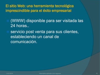 El sitio Web: una herramienta tecnológica
imprescindible para el éxito empresarial
 (WWW) disponible para ser visitada las
24 horas..
 servicio post venta para sus clientes,
estableciendo un canal de
comunicación.
11/07/2014 Informatica aplicada a los negocios 10
 