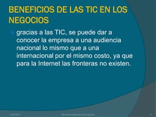 BENEFICIOS DE LAS TIC EN LOS
NEGOCIOS
 gracias a las TIC, se puede dar a
conocer la empresa a una audiencia
nacional lo mismo que a una
internacional por el mismo costo, ya que
para la Internet las fronteras no existen.
11/07/2014 Informatica aplicada a los negocios 11
 
