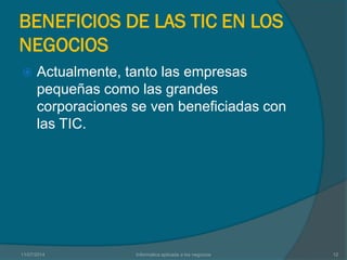 BENEFICIOS DE LAS TIC EN LOS
NEGOCIOS
 Actualmente, tanto las empresas
pequeñas como las grandes
corporaciones se ven beneficiadas con
las TIC.
11/07/2014 Informatica aplicada a los negocios 12
 