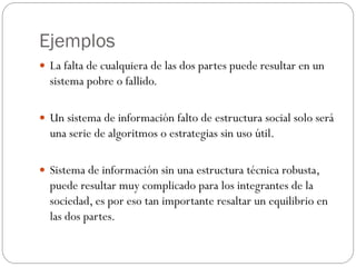 Ejemplos
 La falta de cualquiera de las dos partes puede resultar en un
sistema pobre o fallido.
 Un sistema de información falto de estructura social solo será
una serie de algoritmos o estrategias sin uso útil.
 Sistema de información sin una estructura técnica robusta,
puede resultar muy complicado para los integrantes de la
sociedad, es por eso tan importante resaltar un equilibrio en
las dos partes.
 
