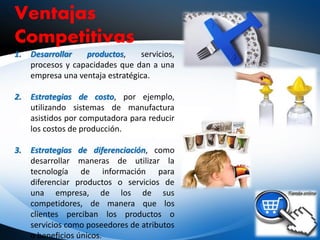Ventajas
Competitivas
1. Desarrollar productos, servicios,
procesos y capacidades que dan a una
empresa una ventaja estratégica.
2. Estrategias de costo, por ejemplo,
utilizando sistemas de manufactura
asistidos por computadora para reducir
los costos de producción.
3. Estrategias de diferenciación, como
desarrollar maneras de utilizar la
tecnología de información para
diferenciar productos o servicios de
una empresa, de los de sus
competidores, de manera que los
clientes perciban los productos o
servicios como poseedores de atributos
o beneficios únicos.
 