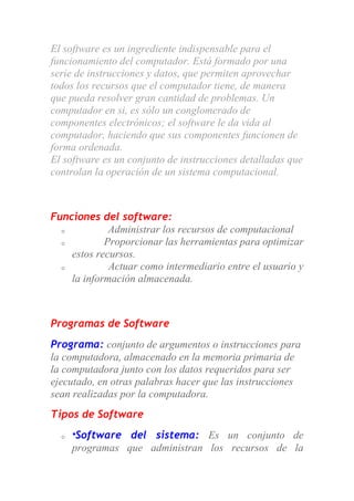 El software es un ingrediente indispensable para el
funcionamiento del computador. Está formado por una
serie de instrucciones y datos, que permiten aprovechar
todos los recursos que el computador tiene, de manera
que pueda resolver gran cantidad de problemas. Un
computador en si, es sólo un conglomerado de
componentes electrónicos; el software le da vida al
computador, haciendo que sus componentes funcionen de
forma ordenada.
El software es un conjunto de instrucciones detalladas que
controlan la operación de un sistema computacional.
Funciones del software:
o Administrar los recursos de computacional
o Proporcionar las herramientas para optimizar
estos recursos.
o Actuar como intermediario entre el usuario y
la información almacenada.
Programas de Software
Programa: conjunto de argumentos o instrucciones para
la computadora, almacenado en la memoria primaria de
la computadora junto con los datos requeridos para ser
ejecutado, en otras palabras hacer que las instrucciones
sean realizadas por la computadora.
Tipos de Software
o *Software del sistema: Es un conjunto de
programas que administran los recursos de la
 