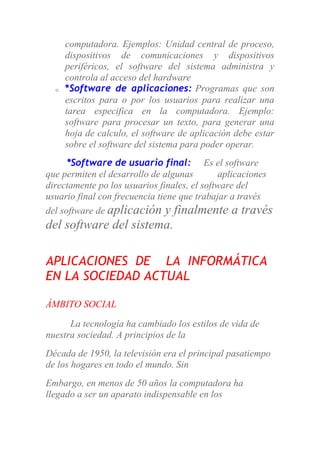 computadora. Ejemplos: Unidad central de proceso,
dispositivos de comunicaciones y dispositivos
periféricos, el software del sistema administra y
controla al acceso del hardware
o *Software de aplicaciones: Programas que son
escritos para o por los usuarios para realizar una
tarea especifica en la computadora. Ejemplo:
software para procesar un texto, para generar una
hoja de calculo, el software de aplicación debe estar
sobre el software del sistema para poder operar.
*Software de usuario final: Es el software
que permiten el desarrollo de algunas aplicaciones
directamente po los usuarios finales, el software del
usuario final con frecuencia tiene que trabajar a través
del software de aplicación y finalmente a través
del software del sistema.
APLICACIONES DE LA INFORMÁTICA
EN LA SOCIEDAD ACTUAL
ÁMBITO SOCIAL
La tecnología ha cambiado los estilos de vida de
nuestra sociedad. A principios de la
Década de 1950, la televisión era el principal pasatiempo
de los hogares en todo el mundo. Sin
Embargo, en menos de 50 años la computadora ha
llegado a ser un aparato indispensable en los
 