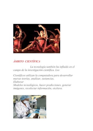 ÁMBITO CIENTÍFICA
La tecnología también ha influido en el
campo de la investigación científica. Los
Científicos utilizan la computadora para desarrollar
nuevas teorías, analizar, sustancias,
Elaborar
Modelos tecnológicos, hacer predicciones, generar
imágenes, recolectar información, etcétera.
 