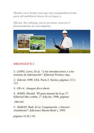 Muchas veces hemos visto que una computadora forma
parte del mobiliario básico de un hogar u
Oficina. Sin embargo, pocas personas conocen el
funcionamiento de esta máquina.
BIBLIOGRÁFICA
1.- LONG, Larry, Et al, " a las introducciones y a los
sistemas de información", Editorial Pretince may,
2.- Edición 1999, USA, Parte I: Núcleo, páginas 112 y
113.
3.- Ob cit , (imagen disco duro)
4.- HAHN, Harald, "El gran manual de la pc 2",
Editorial Mar combo, 1ª. Edición, 1996, páginas
100-101.
5.- MARAN, Ruth, Et al, Computación e Internet
visualmente", Ediciones Maran Book`s, 1995,
páginas 41,62 y 63.
 