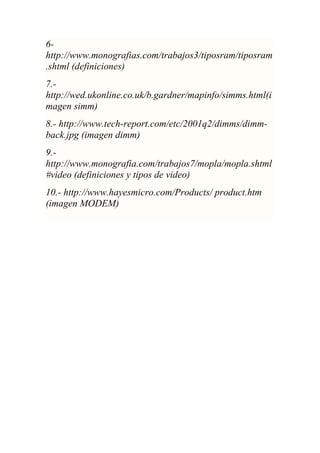 6-
http://www.monografias.com/trabajos3/tiposram/tiposram
.shtml (definiciones)
7.-
http://wed.ukonline.co.uk/b.gardner/mapinfo/simms.html(i
magen simm)
8.- http://www.tech-report.com/etc/2001q2/dimms/dimm-
back.jpg (imagen dimm)
9.-
http://www.monografia.com/trabajos7/mopla/mopla.shtml
#video (definiciones y tipos de video)
10.- http://www.hayesmicro.com/Products/ product.htm
(imagen MODEM)
 