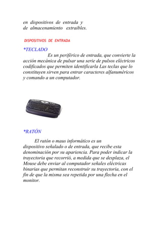 en dispositivos de entrada y
de almacenamiento extraibles.
DISPOSITIVOS DE ENTRADA
*TECLADO
Es un periférico de entrada, que convierte la
acción mecánica de pulsar una serie de pulsos eléctricos
codificados que permiten identificarla Las teclas que lo
constituyen sirven para entrar caracteres alfanuméricos
y comando a un computador.
*RATÓN
El ratón o maus informático es un
dispositivo señalado o de entrada, que recibe esta
denominación por su apariencia. Para poder indicar la
trayectoria que recorrió, a medida que se desplaza, el
Mouse debe enviar al computador señales eléctricas
binarias que permitan reconstruir su trayectoria, con el
fin de que la misma sea repetida por una flecha en el
monitor.
 