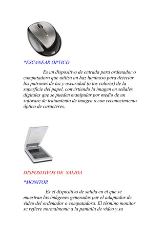 *ESCANEAR ÓPTICO
Es un dispositivo de entrada para ordenador o
computadora que utiliza un haz luminoso para detectar
los patrones de luz y oscuridad (o los colores) de la
superficie del papel, convirtiendo la imagen en señales
digitales que se pueden manipular por medio de un
software de tratamiento de imagen o con reconocimiento
óptico de caracteres.
DISPOSITIVOS DE SALIDA
*MONITOR
Es el dispositivo de salida en el que se
muestran las imágenes generadas por el adaptador de
vídeo del ordenador o computadora. El término monitor
se refiere normalmente a la pantalla de vídeo y su
 