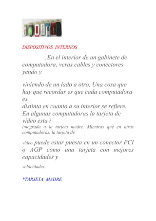 DISPOSITIVOS INTERNOS
En el interior de un gabinete de
computadora, veras cables y conectores
yendo y
viniendo de un lado a otro, Una cosa que
hay que recordar es que cada computadora
es
distinta en cuanto a su interior se refiere.
En algunas computadoras la tarjeta de
video esta i
integrada a la tarjeta madre. Mientras que en otras
computadoras, la tarjeta de
vídeo puede estar puesta en un conector PCI
o AGP como una tarjeta con mejores
capacidades y
velocidades.
*TARJETA MADRE
 