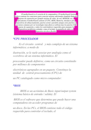 El motherboard es el corazón de la computadora. El motherboard (tarjeta
madre) contiene los conectores para conectar tarjetas adicionales (también llamadas
tarjetas de expansión por ejemplo tarjetas de video, de red, MODEM, etc.).
Típicamente el motherboard contiene el CPU, BIOS, Memoria, interfaces para
dispositivos de almacenamiento, puertos serial y paralelo aunque estos puertos ya
son menos comunes por ser tecnología vieja ahora se utilizan mas los puertos USB,
ranuras de expansión, y todos los controladores requeridos para manejar los
dispositivos periféricos estándar, como el teclado, la pantalla de video y el
dispositivo de disco flexible.
*CPU PROCESADOR
Es el circuito central y más complejo de un sistema
informático; a modo de
ilustración, se le suele asociar por analogía como el
«cerebro» de un sistema informático. El
procesador puede definirse, como un circuito constituido
por millones de componentes
electrónicos agrupados en un paquete. Constituye la
unidad de central procesamiento (CPU) de
un PC catalogado como micro computador:
*BIOS
BIOS es un acrónimo de Basic input/output system
(sistema básico de entrada / salida). El
BIOS es el software que determina que puede hacer una
computadora sin acceder programas de
un disco. En las PCs, el BIOS contiene todo el código
requerido para controlar el teclado, el
 