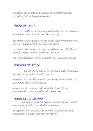 monitor, las unidades de discos, las comunicaciones
seriales, y otras tantas funciones.
*MEMORIA RAM
RAM es acrónimo para random access memory
(memoria de acceso aleatorio), es un tipo
de memoria que puede ser accesado aleatoriamente; esto
es, que cualquier byte de memoria puede
ser accesado sin tocar los bytes predecesores. RAM es el
tipo de memoria mas común encontrado
en computadoras y otros dispositivos, como impresoras.
*TARJETA DE VIDEO
La tarjeta de video, es el componente encargado
de generar la señal de video que se
manda a la pantalla de video por medio de un cable. La
tarjeta de video se encuentra
normalmente en integrado al motherboard de la
computadora o en una placa de expansión.
*TARJETA DE SONIDO
La memoria de las tarjetas madre ahora cuentan
con algún tipo de controlador de sonido
integrado. Por lo tanto, las tarjetas de sonido no son
necesarios a menos que quieras mayor
 