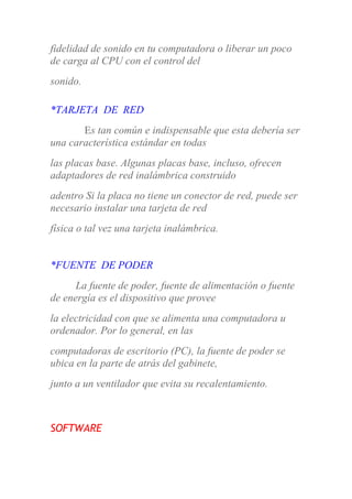 fidelidad de sonido en tu computadora o liberar un poco
de carga al CPU con el control del
sonido.
*TARJETA DE RED
Es tan común e indispensable que esta debería ser
una característica estándar en todas
las placas base. Algunas placas base, incluso, ofrecen
adaptadores de red inalámbrica construido
adentro Si la placa no tiene un conector de red, puede ser
necesario instalar una tarjeta de red
física o tal vez una tarjeta inalámbrica.
*FUENTE DE PODER
La fuente de poder, fuente de alimentación o fuente
de energía es el dispositivo que provee
la electricidad con que se alimenta una computadora u
ordenador. Por lo general, en las
computadoras de escritorio (PC), la fuente de poder se
ubica en la parte de atrás del gabinete,
junto a un ventilador que evita su recalentamiento.
SOFTWARE
 
