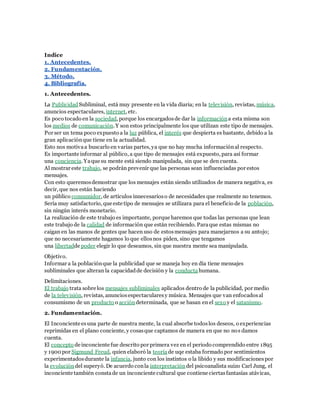 Indice 
1. Antecedentes. 
2. Fundamentación. 
3. Método. 
4. Bibliografía. 
1. Antecedentes. 
La Publicidad Subliminal, está muy presente en la vida diaria; en la televisión, revistas, música, 
anuncios espectaculares, internet, etc. 
Es poco tocado en la sociedad, porque los encargados de dar la información a esta misma son 
los medios de comunicación. Y son estos principalmente los que utilizan este tipo de mensajes. 
Por ser un tema poco expuesto a la luz pública, el interés que despierta es bastante, debido a la 
gran aplicación que tiene en la actualidad. 
Esto nos motiva a buscarlo en varias partes, ya que no hay mucha información al respecto. 
Es importante informar al público, a que tipo de mensajes está expuesto, para así formar 
una conciencia. Ya que su mente está siendo manipulada, sin que se den cuenta. 
Al mostrar este trabajo, se podrán prevenir que las personas sean influenciadas por estos 
mensajes. 
Con esto queremos demostrar que los mensajes están siendo utilizados de manera negativa, es 
decir, que nos están haciendo 
un público consumidor, de artículos innecesarios o de necesidades que realmente no tenemos. 
Sería muy satisfactorio, que este tipo de mensajes se utilizara para el beneficio de la población, 
sin ningún interés monetario. 
La realización de este trabajo es importante, porque haremos que todas las personas que lean 
este trabajo de la calidad de información que están recibiendo. Para que estas mismas no 
caigan en las manos de gentes que hacen uso de estos mensajes para manejarnos a su antojo; 
que no necesariamente hagamos lo que ellos nos piden, sino que tengamos 
una libertadde poder elegir lo que deseamos, sin que nuestra mente sea manipulada. 
Objetivo. 
Informar a la población que la publicidad que se maneja hoy en día tiene mensajes 
subliminales que alteran la capacidad de decisión y la conducta humana. 
Delimitaciones. 
El trabajo trata sobre los mensajes subliminales aplicados dentro de la publicidad, por medio 
de la televisión, revistas, anuncios espectaculares y música. Mensajes que van enfocados al 
consumismo de un producto o acción determinada, que se basan en el sexo y el satanismo. 
2. Fundamentación. 
El Inconciente es una parte de nuestra mente, la cual absorbe todos los deseos, o experiencias 
reprimidas en el plano conciente, y cosas que captamos de manera en que no nos damos 
cuenta. 
El concepto de inconciente fue descrito por primera vez en el periodo comprendido entre 1895 
y 1900 por Sigmund Freud, quien elaboró la teoría de uqe estaba formado por sentimientos 
experimentados durante la infancia, junto con los instintos o la libido y sus modificaciones por 
la evolución del superyó. De acuerdo con la interpretación del psicoanalista suizo Carl Jung, el 
inconciente también consta de un inconciente cultural que contiene ciertas fantasías atávicas, 
 