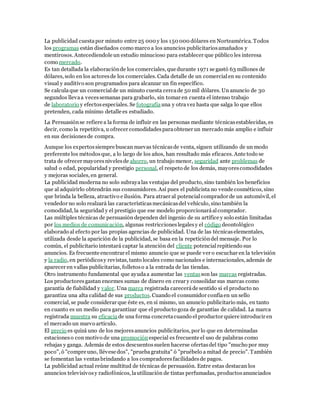 La publicidad cuesta por minuto entre 25 000 y los 150 000 dólares en Norteamérica. Todos 
los programas están diseñados como marco a los anuncios publicitarios amañados y 
mentirosos. Antecediendole un estudio minucioso para establecer que público les interesa 
como mercado. 
Es tan detallada la elaboración de los comerciales, que durante 1971 se gastó 63 millones de 
dólares, solo en los actores de los comerciales. Cada detalle de un comercial en su contenido 
visual y auditivo son programados para alcanzar un fin específico. 
Se calcula que un comercial de un minuto cuesta cerca de 50 mil dólares. Un anuncio de 30 
segundos lleva a veces semanas para grabarlo, sin tomar en cuenta el intenso trabajo 
de laboratorio y efectos especiales. Se fotografía una y otra vez hasta que salga lo que ellos 
pretenden, cada mínimo detalle es estudiado. 
La Persuasión se refiere a la forma de influir en las personas mediante técnicas establecidas, es 
decir, como la repetitiva, u ofrecer comodidades para obtener un mercado más amplio e influir 
en sus decisiones de compra. 
Aunque los expertos siempre buscan nuevas técnicas de venta, siguen utilizando de un modo 
preferente los métodos que, a lo largo de los años, han resultado más eficaces. Ante todo se 
trata de ofrecer mayores niveles de ahorro, un trabajo menor, seguridad ante problemas de 
salud o edad, popularidad y prestigio personal, el respeto de los demás, mayores comodidades 
y mejoras sociales, en general. 
La publicidad moderna no solo subraya las ventajas del producto, sino también los beneficios 
que al adquirirlo obtendrán sus consumidores. Así pues el publicista no vende cosméticos, sino 
que brinda la belleza, atractivo e ilusión. Para atraer al potencial comprador de un automóvil, el 
vendedor no solo realzará las características mecánicas del vehículo, sino también la 
comodidad, la seguridad y el prestigio que ese modelo proporcionará al comprador. 
Las múltiples técnicas de persuasión dependen del ingenio de su artífice y solo están limitadas 
por los medios de comunicación, algunas restricciones legales y el código deontológico 
elaborado al efecto por las propias agencias de publicidad. Una de las técnicas elementales, 
utilizada desde la aparición de la publicidad, se basa en la repetición del mensaje. Por lo 
común, el publicitario intentará captar la atención del cliente potencial repitiendo sus 
anuncios. Es frecuente encontrar el mismo anuncio que se puede ver o escuchar en la televisión 
y la radio, en periódicos y revistas, tanto locales como nacionales e internacionales, además de 
aparecer en vallas publicitarias, folletos o a la entrada de las tiendas. 
Otro instrumento fundamental que ayuda a aumentar las ventas son las marcas registradas. 
Los productores gastan enormes sumas de dinero en crear y consolidar sus marcas como 
garantía de fiabilidad y valor. Una marca registrada carecerá de sentido si el producto no 
garantiza una alta calidad de sus productos. Cuando el consumidor confía en un sello 
comercial, se pude considerar que éste es, en sí mismo, un anuncio publicitario más, en tanto 
en cuanto es un medio para garantizar que el producto goza de garantías de calidad. La marca 
registrada muestra su eficacia de una forma concreta cuando el productor quiere introducir en 
el mercado un nuevo artículo. 
El precio es quizá uno de los mejores anuncios publicitarios, por lo que en determinadas 
estaciones o con motivo de una promoción especial es frecuente el uso de palabras como 
rebajas y ganga. Además de estos descuentos suelen hacerse ofertas del tipo "mucho por muy 
poco", ó "compre uno, llévese dos", "prueba gratuita" ó "pruébelo a mitad de precio". También 
se fomentan las ventas brindando a los compradores facilidades de pagos. 
La publicidad actual reúne multitud de técnicas de persuasión. Entre estas destacan los 
anuncios televisivos y radiofónicos, la utilización de tintas perfumadas, productos anunciados 
 