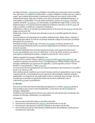 por figuras famosas, comunicaciones dirigidas a los padres para que proporciones a sus hijos 
una vida mejor y les aseguren un mejor futuro, reclamos dirigidos a los hijos para que "pidan a 
mamá" que compren determinados cereales para el desayuno, así como la controvertida 
utilización del miedo. Dado que el miedo es una de las principales debilidades humanas, se 
suele utilizar en publicidad, a veces de modo encubierto y otras en un lenguaje visual muy 
explícito. El miedo a la pobreza, a la enfermedad, a la pérdida del rango social, o a sufrir una 
desgracia logra a veces que las personas adquieran productos concretos, ya sea un seguro de 
vida, un extintor, cosméticos o compuestos vitamínicos. 
Subliminal se refiere a un mensaje que puede penetrar en la mente de una persona, sin que ésta 
tenga conciencia de ello. 
Nadie pude evitar ser víctima de estos mensajes ya que no es posible captarlos de manera 
conciente. 
Como lo indica la raíz etimológica de la palabra subliminal (sub: debajo; limen: umbral), es 
decir debajo del umbral. Se trata de un mensaje destinado a llegar al oyente justo por debajo 
del umbral de la conciencia. 
Semejante mensaje escapa al oído, a los ojos, a los sentidos externos y penetra en el 
subconciente profundo del oyente, el cual está completamente sin defensa en contra de esta 
forma de agresión. 
El mensaje subliminal ataca traicioneramente al receptor, pues esquiva las barreras de 
la selección inteligente, por eso no es válido decir "a mi no me afecta, porque yo no quiero", 
pues aquí la voluntad queda anulada y también la selección de "esto si, esto no". 
Algunos ejemplos de mensajes subliminales son: 
En 1957 se llevó a cabo la famosa y clásica investigación sobre publicidad subliminal, que 
consistió en insertar en la película "Picnic", protagonizada por William Holden y Kim Novak, 
mensajes subliminales que aparecían en la pantalla a 1/3000 segundos y decían "¿Tienes 
hambre?, come palomitas" y "bebe coca-cola". 
A consecuencia de esta manipulación, las ventas de palomitas se incrementaron en casi 58% y 
las de coca-cola en un 18%. 
Este estudio ponía de manifiesto que la mente humana puede ser manipulada sin que se tenga 
conciencia de ello, convirtiéndonos en una especie de robots dirigidos mediante mensajes 
subliminales. La sensación de que nadie podía evitar ser víctima de éstos mensajes. No es de 
extrañar que se produjera un profundo rechazo hacia todo lo subliminal y que se 
redactarían leyes para su prohibición. 
3. Método. 
Para recavar toda la información obtenida principalmente se acudió a bibliotecas donde se 
buscaron libros para conocer sobre la publicidad, y como dentro de ésta se manejan los 
mensajes subliminales. 
También se bajó información de internet, para obtener la información más actualizada y dar 
ejemplos de mensajes subliminales ya comprobados. 
Cronograma. 
 Para escoger el tema del trabajo se necesitaron dos días. 
 Para buscar la información en la biblioteca necesitamos de un solo día. 
 Para buscar la información en internet y juntarla se necesitaron de dos días. 
 Para la elaboración de los antecedentes, el planteamiento del problema y justificación se 
necesitaron de cuatro días. 
 