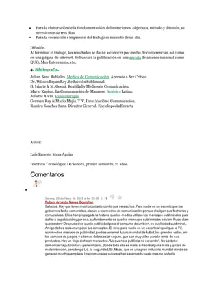 Para la elaboración de la fundamentación, delimitaciones, objetivos, método y difusión, se 
necesitaron de tres días. 
 Para la corrección e impresión del trabajo se necesitó de un día. 
Difusión. 
Al terminar el trabajo, los resultados se darán a conocer por medio de conferencias, así como 
en una página de internet. Se buscará la publicación en una revista de alcance nacional como 
QUO, Muy Interesante, etc. 
4. Bibliografía. 
Julian Sanz Rubiales. Medios de Comunicación, Aprende a Ser Crítico. 
Dr. Wilson Bryan Key. Seducción Subliminal. 
G. Iriarte & M. Orsini. Realidad y Medios de Comunicación. 
Mario Kaplun. La Comunicación de Masas en América Latina. 
Juliette Alvin. Musicoterapia. 
German Rey & Mario Mejia. T.V. Intoxicación o Comunicación. 
Ramiro Sanchez Sanz. Director General. Enciclopedia Encarta 
Autor: 
Luis Ernesto Meza Aguiar 
Instituto Tecnológico De Sonora, primer semestre, 21 años. 
Comentarios 
 
Jueves, 20 de Mayo de 2010 a las 20:50 | -1 
Ruben Arnaldo Navas Boutcher 
Saludos. Hay que tener mucho cuidado, con lo que se escribe. Para nadie es un secreto que los 
gobiernos facho comunistas, atacan a los medios de comunicación, porque divulgan sus fechorias y 
corrupteleas. Ellos han propagado la historia que los medios utilizan los mensajes subliminales para 
dañar a la población y por eso, su fundamento es que los mensajes subliminales existen. Pues claro 
que existen! Despues dice que la publicidad para el consumo de un bien, es publicidad subliminal,. 
Amigo debes revisar un poco tus conceptos. El cine, para nadie es un secerto al igual que la TV, 
son medios masivos de publicidad, podras ver en el futuro mundial de futbol, las grandes vallas, en 
los campos de juegos. y ademas debes estar seguro, que son muy utiles para la venta de sus 
productos. Hay un viejo dicho en mercadeo. "Lo que no e publicita no se vende". No se debe 
demonizar la publicidad y generalizarla, donde toda ella es mala, si habrá alguna mala y quizás de 
mala intención, pero tenga Ud. la seguridad, Sr. Meza, que es una gran industria mundial donde se 
generan muchos empleos. Los comunistas cubanos han satanizado hasta mas no poder la 
 