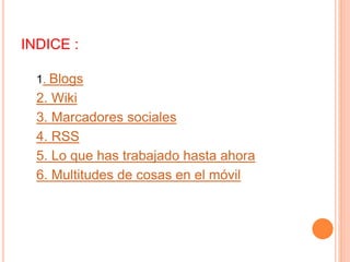 INDICE : 
1. Blogs 
2. Wiki 
3. Marcadores sociales 
4. RSS 
5. Lo que has trabajado hasta ahora 
6. Multitudes de cosas en el móvil 
 
