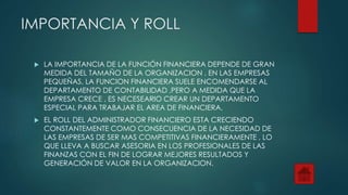 IMPORTANCIA Y ROLL
 LA IMPORTANCIA DE LA FUNCIÓN FINANCIERA DEPENDE DE GRAN
MEDIDA DEL TAMAÑO DE LA ORGANIZACION . EN LAS EMPRESAS
PEQUEÑAS, LA FUNCION FINANCIERA SUELE ENCOMENDARSE AL
DEPARTAMENTO DE CONTABILIDAD ,PERO A MEDIDA QUE LA
EMPRESA CRECE , ES NECESEARIO CREAR UN DEPARTAMENTO
ESPECIAL PARA TRABAJAR EL AREA DE FINANCIERA.
 EL ROLL DEL ADMINISTRADOR FINANCIERO ESTA CRECIENDO
CONSTANTEMENTE COMO CONSECUENCIA DE LA NECESIDAD DE
LAS EMPRESAS DE SER MAS COMPETITIVAS FINANCIERAMENTE , LO
QUE LLEVA A BUSCAR ASESORIA EN LOS PROFESIONALES DE LAS
FINANZAS CON EL FIN DE LOGRAR MEJORES RESULTADOS Y
GENERACIÓN DE VALOR EN LA ORGANIZACION.
 