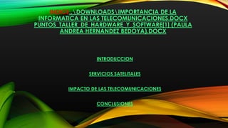 INDICE..DOWNLOADSIMPORTANCIA DE LA
INFORMATICA EN LAS TELECOMUNICACIONES.DOCX
PUNTOS_TALLER_DE_HARDWARE_Y_SOFTWARE[1] (PAULA
ANDREA HERNANDEZ BEDOYA).DOCX
INTRODUCCION
SERVICIOS SATELITALES
IMPACTO DE LAS TELECOMUNICACIONES
CONCLUSIONES
 