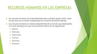 RECURSOS HUMANOS EN LAS EMPRESAS
 Los recursos humanos son trascendentales para cualquier grupo social; tanto
es esto que son un factor fundamental en la marcha de dicha empresa.
 Los recursos humanos se realizan dependiendo de la función que desempeñes
y el nivel jerárquico en que se encuentren dentro de la organización
 Obreros
 Oficinistas
 Supervisores
 Técnicos
 Ejecutivos
 Directivos
 