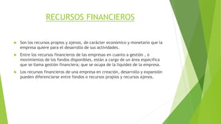 RECURSOS FINANCIEROS
 Son los recursos propios y ajenos, de carácter económico y monetario que la
empresa quiere para el desarrollo de sus actividades.
 Entre los recursos financieros de las empresas en cuanto a gestión , o
movimientos de los fondos disponibles, están a cargo de un área especifica
que se llama gestión financiera; que se ocupa de la liquidez de la empresa.
 Los recursos financieros de una empresa en creación, desarrollo y expansión
pueden diferenciarse entre fondos o recursos propios y recursos ajenos.
 