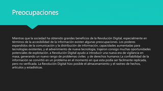 Preocupaciones
Mientras que la sociedad ha obtenido grandes beneficios de la Revolución Digital, especialmente en
términos de la accesibilidad de la información existen algunas preocupaciones. Los poderes
expandidos de la comunicación y la distribución de información, capacidades aumentadas para
tecnologías existentes, y el advenimiento de nueva tecnología, trajeron consigo muchas oportunidades
potenciales de explotación. a Revolución Digital ayudo a introducir una nueva era de vigilancia en
masa, generando un nuevo rango de problemas civiles y de derechos humanos La confiabilidad de la
información se convirtió en un problema en el momento en que esta podía ser fácilmente replicada,
pero no verificada. La Revolución Digital hizo posible el almacenamiento y el rastreo de hechos,
artículos y estadísticas.
 