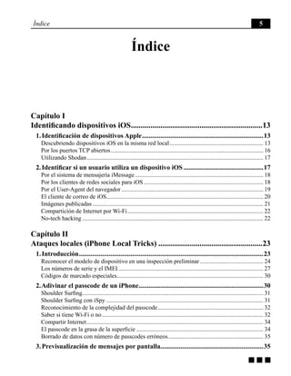 g g g
Índice 5
Índice
Capítulo I
Identificando dispositivos iOS....................................................................13
1. Identificación de dispositivos Apple..........................................................................13
Descubriendo dispositivos iOS en la misma red local............................................................... 13
Por los puertos TCP abiertos...................................................................................................... 16
Utilizando Shodan...................................................................................................................... 17
2. Identificar si un usuario utiliza un dispositivo iOS.................................................17
Por el sistema de mensajería iMessage...................................................................................... 18
Por los clientes de redes sociales para iOS................................................................................ 18
Por el User-Agent del navegador............................................................................................... 19
El cliente de correo de iOS........................................................................................................ 20
Imágenes publicadas.................................................................................................................. 21
Compartición de Internet por Wi-Fi........................................................................................... 22
No-tech hacking......................................................................................................................... 22
Capítulo II
Ataques locales (iPhone Local Tricks)......................................................23
1. Introducción................................................................................................................23
Reconocer el modelo de dispositivo en una inspección preliminar........................................... 24
Los números de serie y el IMEI................................................................................................. 27
Códigos de marcado especiales.................................................................................................. 30
2. Adivinar el passcode de un iPhone............................................................................30
Shoulder Surfing........................................................................................................................ 31
Shoulder Surfing con iSpy......................................................................................................... 31
Reconocimiento de la complejidad del passcode....................................................................... 32
Saber si tiene Wi-Fi o no............................................................................................................ 32
Compartir Internet...................................................................................................................... 34
El passcode en la grasa de la superficie..................................................................................... 34
Borrado de datos con número de passcodes erróneos................................................................ 35
3. Previsualización de mensajes por pantalla..............................................................35
 