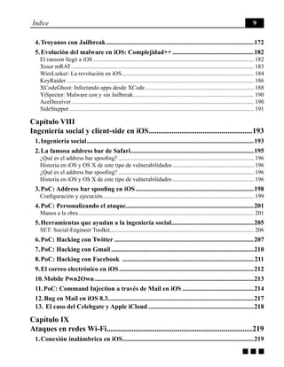 g g g
Índice 9
4. Troyanos con Jailbreak............................................................................................172
5. Evolución del malware en iOS: Complejidad++...................................................182
El ransom llegó a iOS.............................................................................................................. 182
Xsser mRAT............................................................................................................................. 183
WireLurker: La revolución en iOS........................................................................................... 184
KeyRaider................................................................................................................................ 186
XCodeGhost: Infectando apps desde XCode........................................................................... 188
YiSpecter: Malware con y sin Jailbreak................................................................................... 190
AceDeceiver............................................................................................................................. 190
SideStepper.............................................................................................................................. 191
Capítulo VIII
Ingeniería social y client-side en iOS.......................................................193
1. Ingeniería social........................................................................................................193
2. La famosa address bar de Safari.............................................................................195
¿Qué es el address bar spoofing?............................................................................................. 196
Historia en iOS y OS X de este tipo de vulnerabilidades........................................................ 196
¿Qué es el address bar spoofing?............................................................................................. 196
Historia en iOS y OS X de este tipo de vulnerabilidades........................................................ 196
3. PoC: Address bar spoofing en iOS..........................................................................198
Configuración y ejecución....................................................................................................... 199
4. PoC: Personalizando el ataque................................................................................201
Manos a la obra........................................................................................................................ 201
5. Herramientas que ayudan a la ingeniería social...................................................205
SET: Social-Engineer Toolkit.................................................................................................. 206
6. PoC: Hacking con Twitter.......................................................................................207
7. PoC: Hacking con Gmail.........................................................................................210
8. PoC: Hacking con Facebook ..................................................................................211
9. El correo electrónico en iOS....................................................................................212
10. Mobile Pwn2Own...................................................................................................213
11. PoC: Command Injection a través de Mail en iOS.............................................214
12. Bug en Mail en iOS 8.3...........................................................................................217
13. El caso del Celebgate y Apple iCloud..................................................................218
Capítulo IX
Ataques en redes Wi-Fi.............................................................................219
1. Conexión inalámbrica en iOS..................................................................................219
 